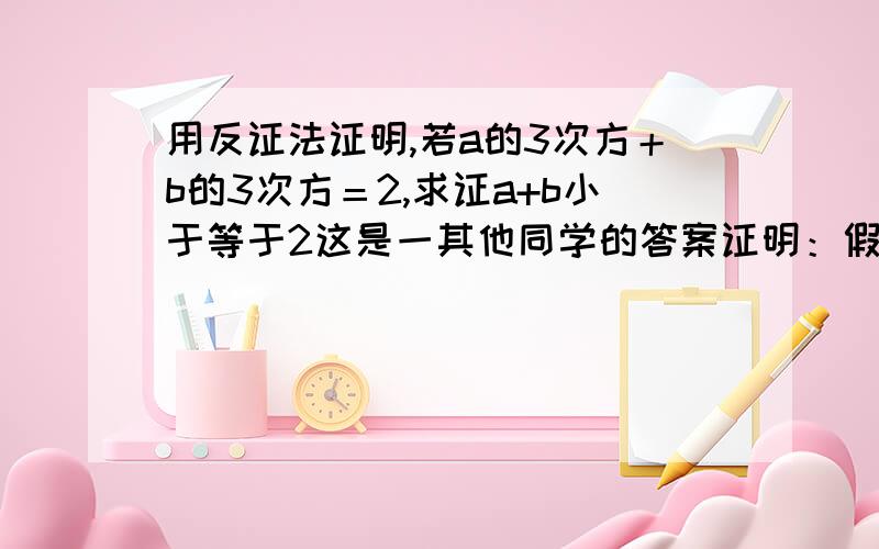 用反证法证明,若a的3次方＋b的3次方＝2,求证a+b小于等于2这是一其他同学的答案证明：假设a+b＞2 ∵a³+b³=(a+b)(a²-ab+b²)=2 ∴a²-ab+b²＜1 ∴(a+b)²＜1+3ab 【上式的两端同加3ab