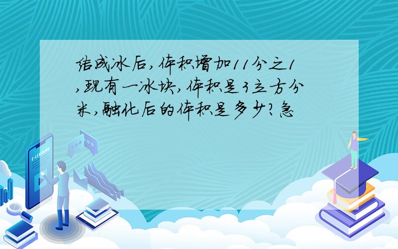 结成冰后,体积增加11分之1,现有一冰块,体积是3立方分米,融化后的体积是多少?急