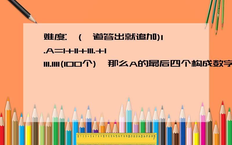 难度:★(一道答出就追加)1.A=1+11+111.+1111.1111(100个),那么A的最后四个构成数字是_______.2.十个人去打水,第一个人打满要1分,第二个要2分.如此下去,当只有2个龙头时,巧妙的安排十人打水,使费时最