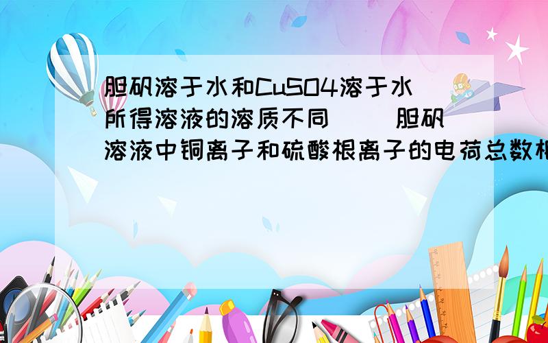 胆矾溶于水和CuSO4溶于水所得溶液的溶质不同（ ）胆矾溶液中铜离子和硫酸根离子的电荷总数相等（ ）最好说明为什么.