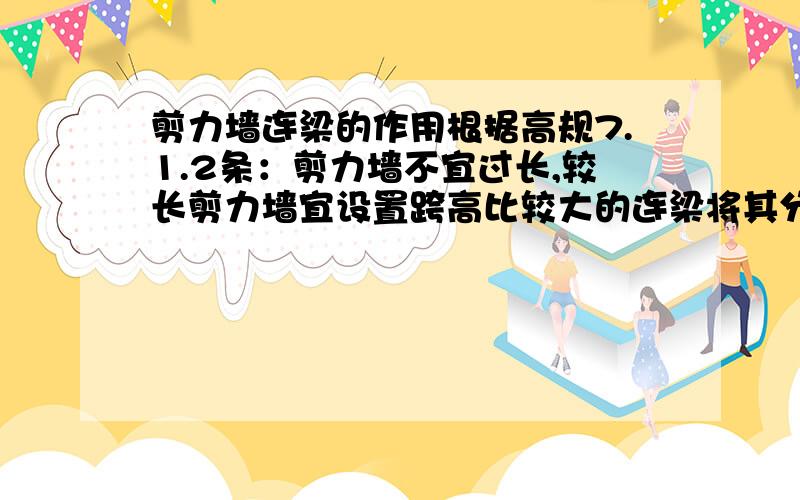 剪力墙连梁的作用根据高规7.1.2条：剪力墙不宜过长,较长剪力墙宜设置跨高比较大的连梁将其分成长度均匀的若干墙段,各墙段高度与墙段长度比不宜小于3,墙段长度不宜小于8m.对于这段话应