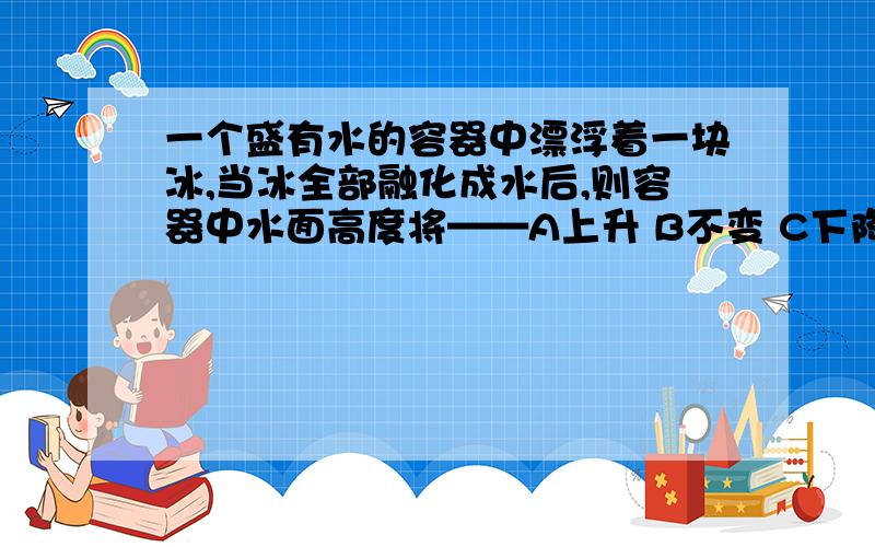 一个盛有水的容器中漂浮着一块冰,当冰全部融化成水后,则容器中水面高度将——A上升 B不变 C下降并说明理由急！！！！