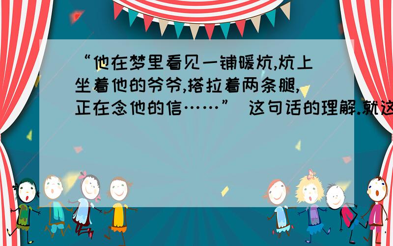 “他在梦里看见一铺暖炕,炕上坐着他的爷爷,搭拉着两条腿,正在念他的信……” 这句话的理解.就这么点!“他在梦里看见一铺暖炕,炕上坐着他的爷爷,搭拉着两条腿,正在念他的信……”就这