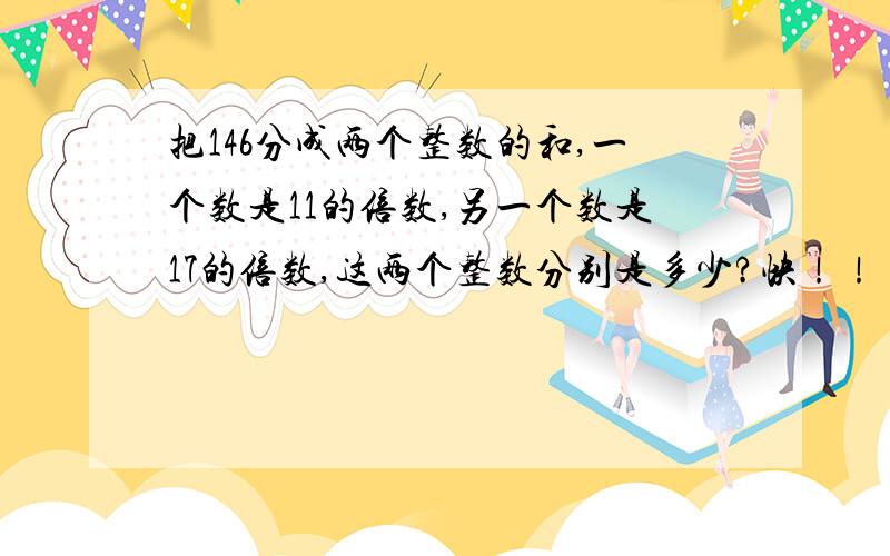 把146分成两个整数的和,一个数是11的倍数,另一个数是17的倍数,这两个整数分别是多少?快！！！！！！！！！！！！！！