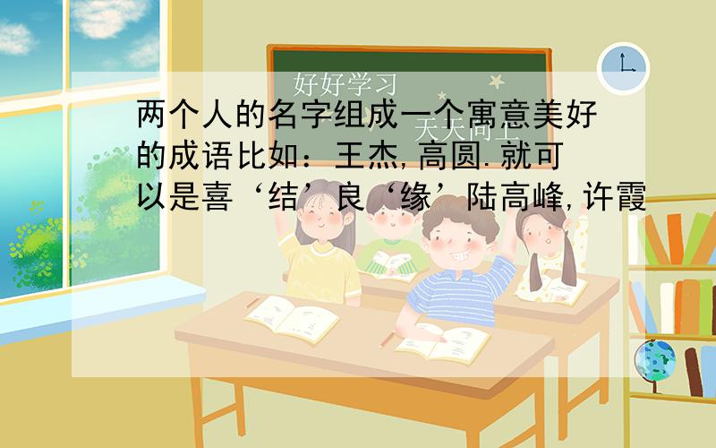 两个人的名字组成一个寓意美好的成语比如：王杰,高圆.就可以是喜‘结’良‘缘’陆高峰,许霞