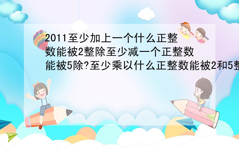 2011至少加上一个什么正整数能被2整除至少减一个正整数能被5除?至少乘以什么正整数能被2和5整除