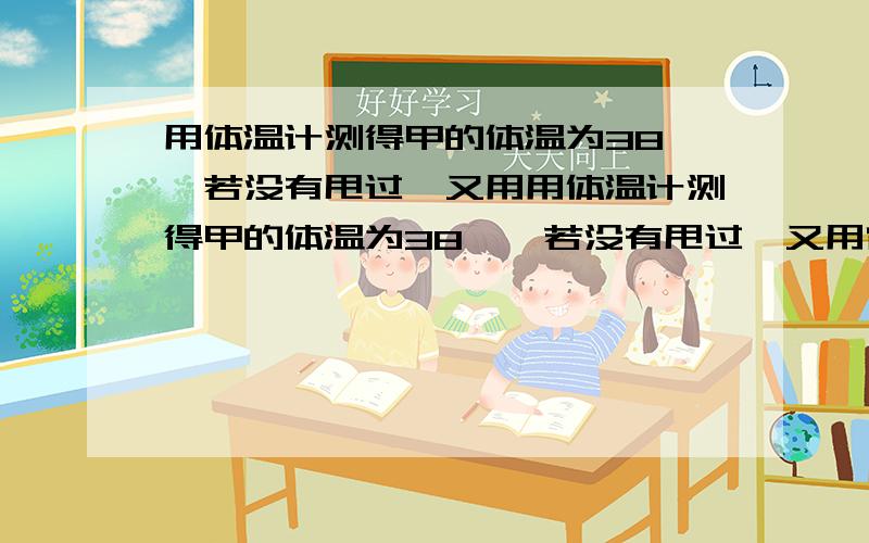 用体温计测得甲的体温为38℃,若没有甩过,又用用体温计测得甲的体温为38℃,若没有甩过,又用它去一次测量已和丙的体温,已知他们的实际体温是37.5℃和38.5℃,那么两次测完后记下的数据是（