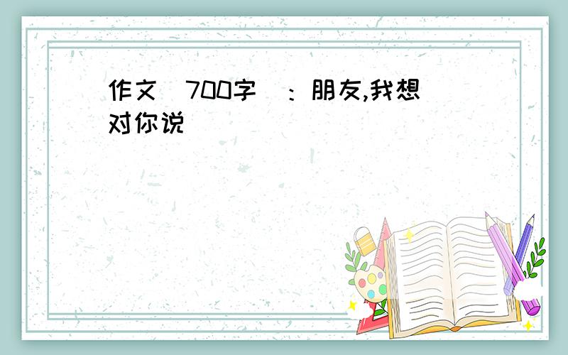 作文（700字）：朋友,我想对你说