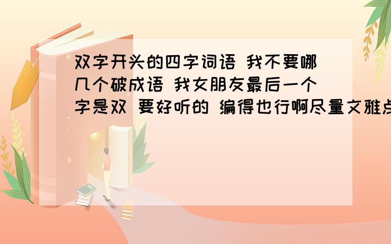 双字开头的四字词语 我不要哪几个破成语 我女朋友最后一个字是双 要好听的 编得也行啊尽量文雅点