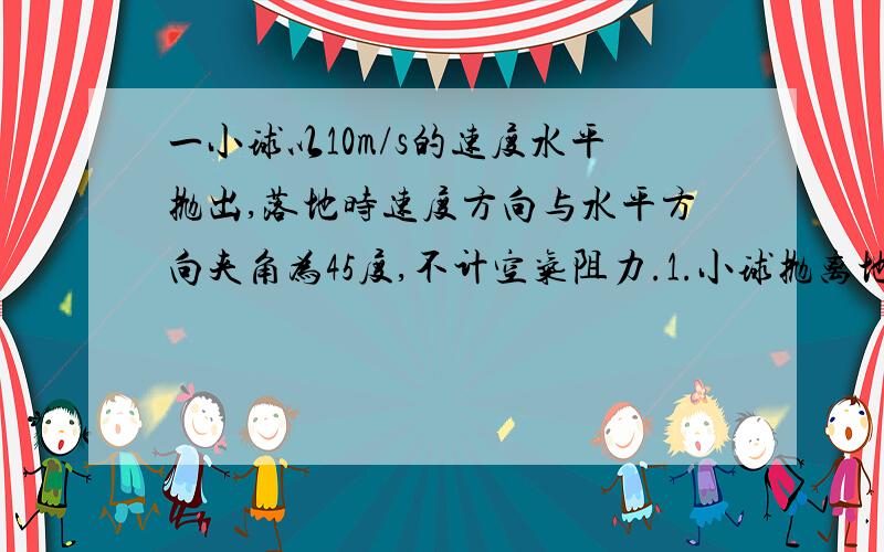 一小球以10m/s的速度水平抛出,落地时速度方向与水平方向夹角为45度,不计空气阻力.1.小球抛离地面的高?