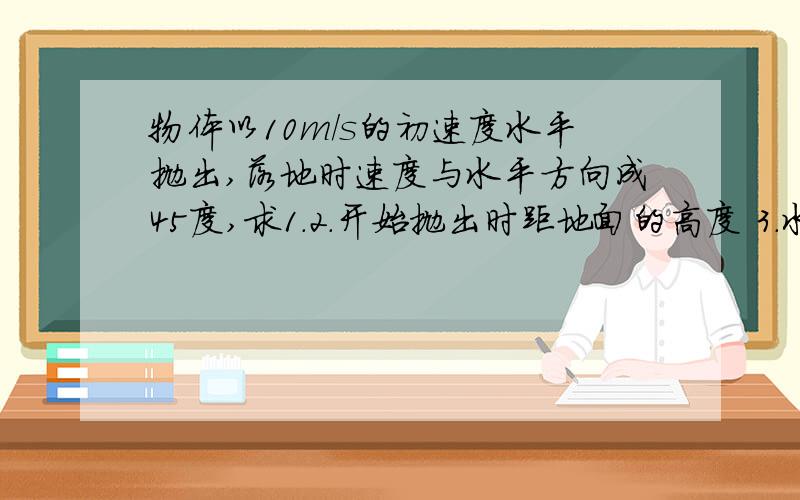 物体以10m/s的初速度水平抛出,落地时速度与水平方向成45度,求1.2.开始抛出时距地面的高度 3.水平射程