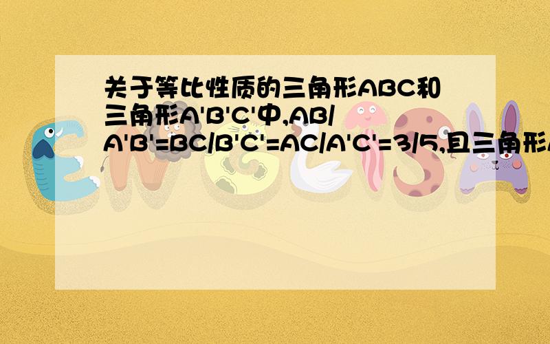 关于等比性质的三角形ABC和三角形A'B'C'中,AB/A'B'=BC/B'C'=AC/A'C'=3/5,且三角形A'B'C'的周长为50cm,求三角形ABC的周长?（利用等比性质）