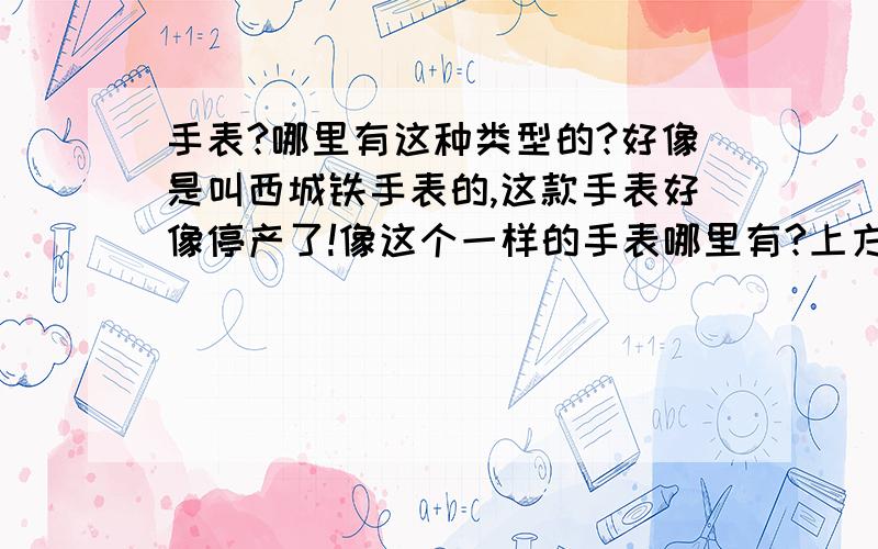 手表?哪里有这种类型的?好像是叫西城铁手表的,这款手表好像停产了!像这个一样的手表哪里有?上方好像有点正方型的,表小!