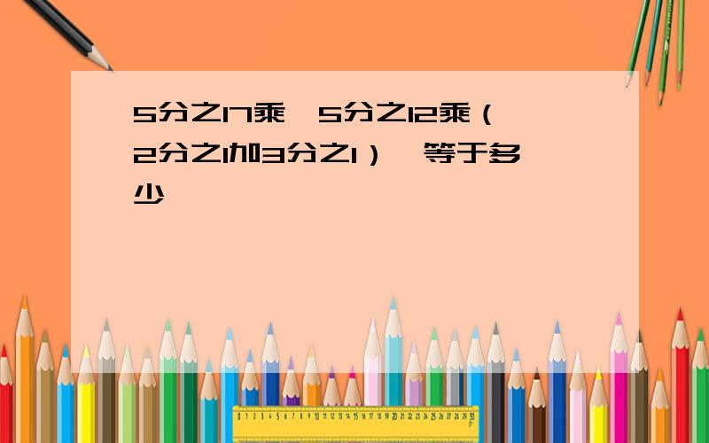 5分之17乘【5分之12乘（2分之1加3分之1）】等于多少