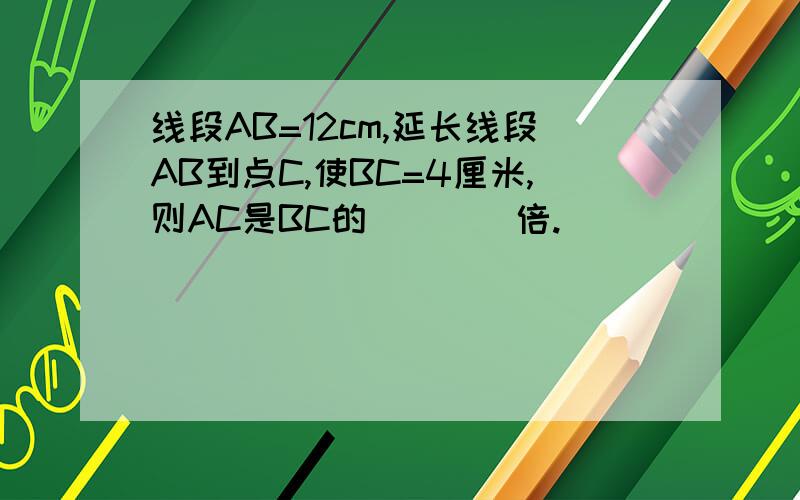 线段AB=12cm,延长线段AB到点C,使BC=4厘米,则AC是BC的____倍.