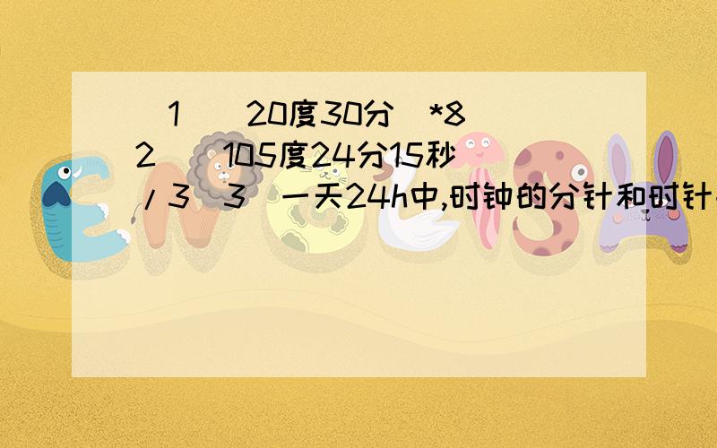 (1)(20度30分)*8(2)(105度24分15秒)/3(3)一天24h中,时钟的分针和时针共组成多少次平角?多少次周角?第三题一定要对哦!