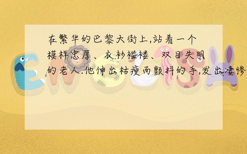 在繁华的巴黎大街上,站着一个模样忠厚、衣衫褴褛、双目失明的老人.他伸出枯瘦而颤抖的手,发出凄惨的声音,向行人乞求.老人的身上还挂着一块木板,上面写着：“我什么也看不见!”街上过