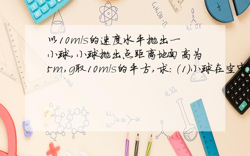 以10m/s的速度水平抛出一小球,小球抛出点距离地面高为5m,g取10m/s的平方,求：（1）小球在空中运动的时间（2）小球着地时的速度大小（3）小球落地时的水平位移大小