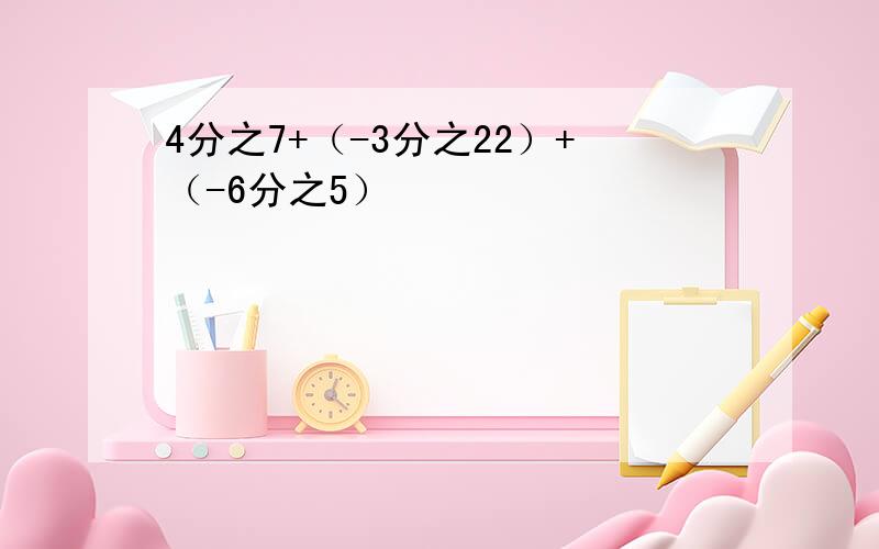 4分之7+（-3分之22）+（-6分之5）