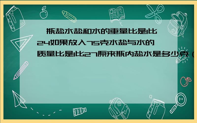 一瓶盐水盐和水的重量比是1比24如果放入75克水盐与水的质量比是1比27原来瓶内盐水是多少克（用方程解）