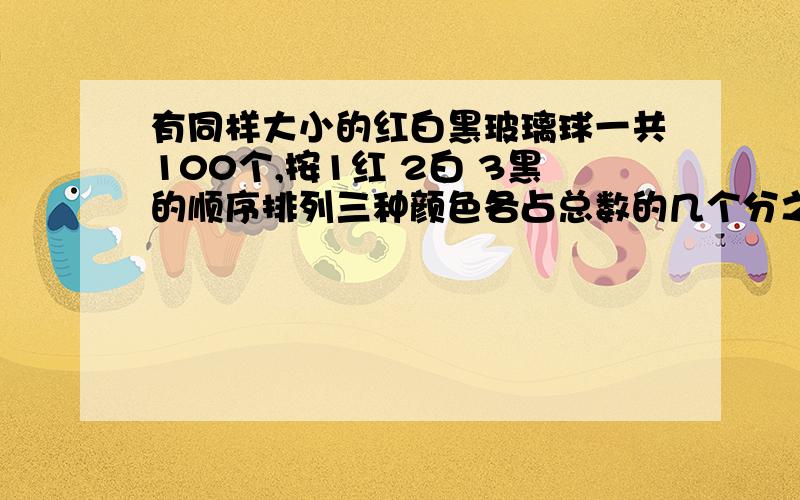 有同样大小的红白黑玻璃球一共100个,按1红 2白 3黑的顺序排列三种颜色各占总数的几个分之几?加油