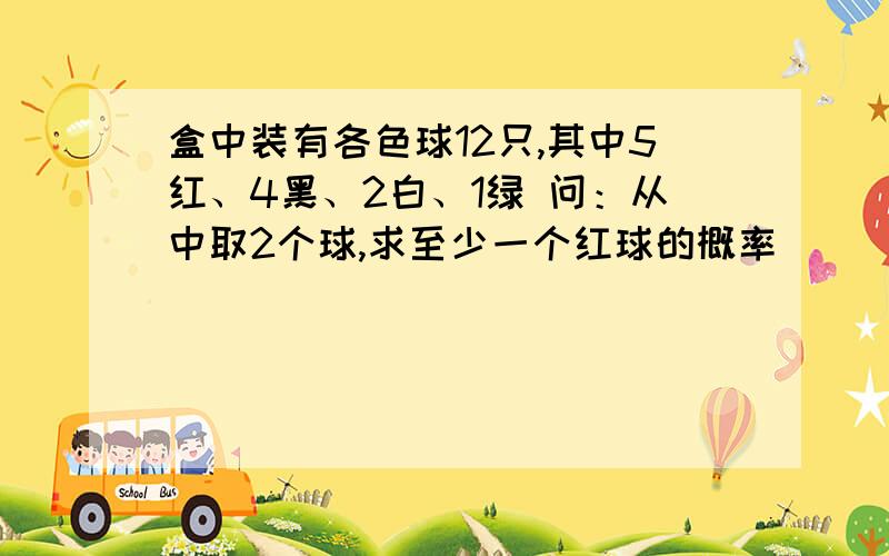 盒中装有各色球12只,其中5红、4黑、2白、1绿 问：从中取2个球,求至少一个红球的概率