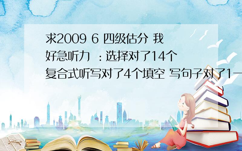 求2009 6 四级估分 我好急听力 ：选择对了14个 复合式听写对了4个填空 写句子对了1一个半快速阅读：对了4个仔细阅读：对了7个15选10：对了4个完形填空：对了10个写句子：对了2个半