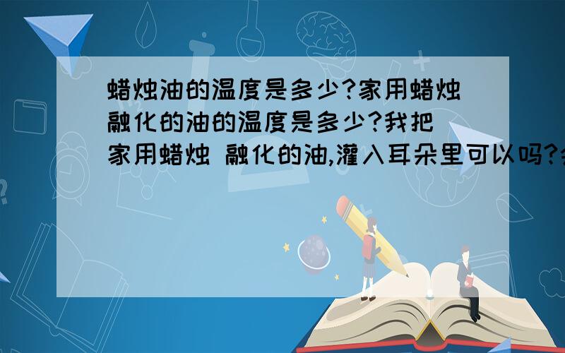 蜡烛油的温度是多少?家用蜡烛融化的油的温度是多少?我把 家用蜡烛 融化的油,灌入耳朵里可以吗?会有什么伤害?如果温度高,有没有可以降低一下熔点的东西?