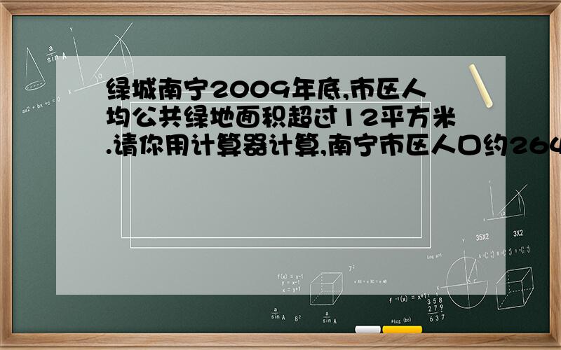 绿城南宁2009年底,市区人均公共绿地面积超过12平方米.请你用计算器计算,南宁市区人口约264万,南宁市共绿地多少平方米?有绿地多少平方米?