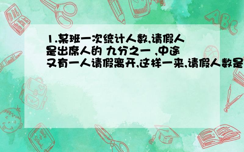 1.某班一次统计人数,请假人是出席人的 九分之一 ,中途又有一人请假离开,这样一来,请假人数是出席人数的 二十二分之三 ,那么这个班共有多少人?2.甲每小时跑14千米,乙每小时跑11千米,乙比