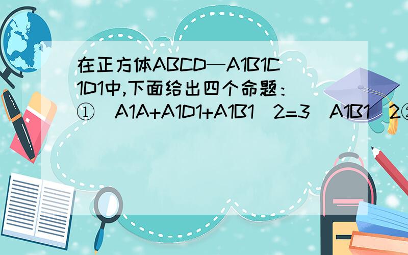 在正方体ABCD—A1B1C1D1中,下面给出四个命题：①(A1A+A1D1+A1B1)2=3(A1B1)2②A1C·(A1B1-A1A)=0.在正方体ABCD—A1B1C1D1中,下面给出四个命题：①(A1A+A1D1+A1B1)2=3(A1B1)2②A1C·(A1B1-A1A)=0.③AD1与A1B的夹角为60°④此