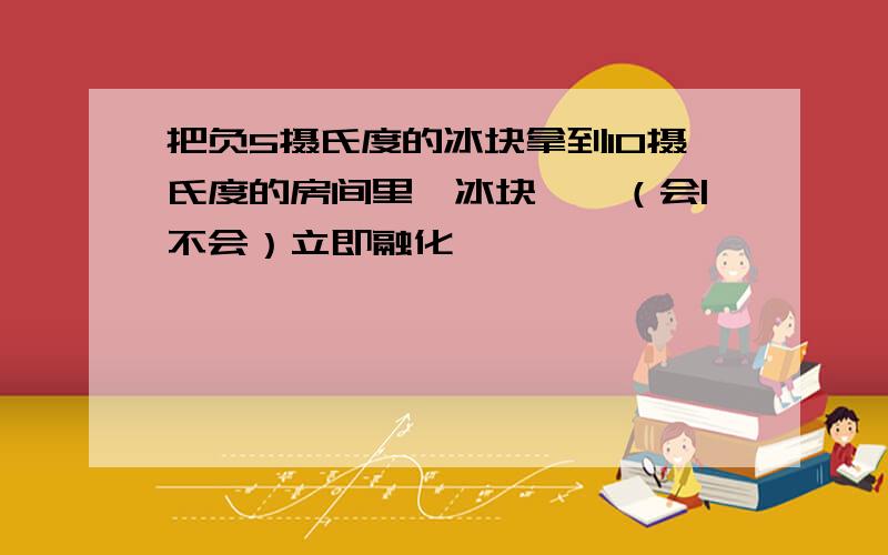 把负5摄氏度的冰块拿到10摄氏度的房间里,冰块——（会|不会）立即融化