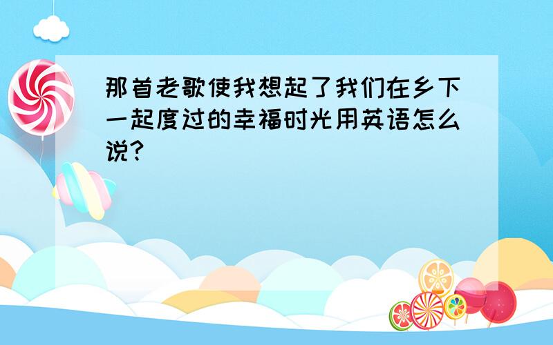 那首老歌使我想起了我们在乡下一起度过的幸福时光用英语怎么说?