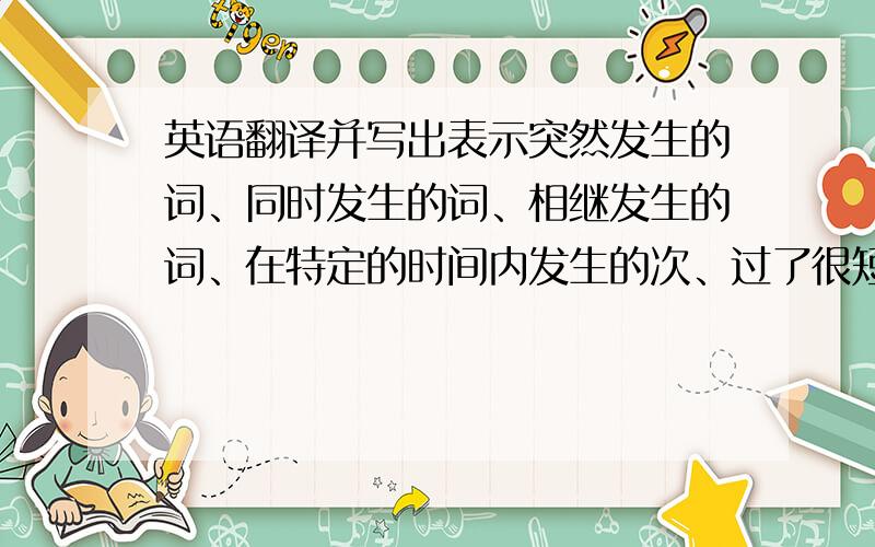 英语翻译并写出表示突然发生的词、同时发生的词、相继发生的词、在特定的时间内发生的次、过了很短时间就发生的词。我要学习。