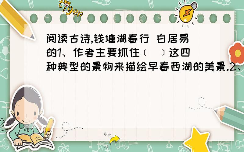 阅读古诗,钱塘湖春行 白居易的1、作者主要抓住﹝ ﹞这四种典型的景物来描绘早春西湖的美景.2、作者以“﹝ ﹞”一语,道出了自己陶醉于胜景之中,久久不忍离去的情思.