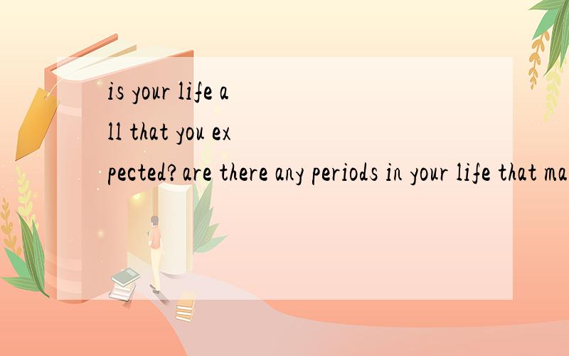 is your life all that you expected?are there any periods in your life that make yu feel happy and excited,or disappointed and depressed?give examples