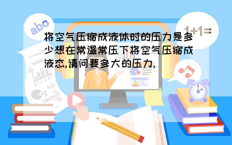 将空气压缩成液体时的压力是多少想在常温常压下将空气压缩成液态,请问要多大的压力,