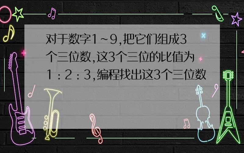 对于数字1～9,把它们组成3个三位数,这3个三位的比值为1：2：3,编程找出这3个三位数