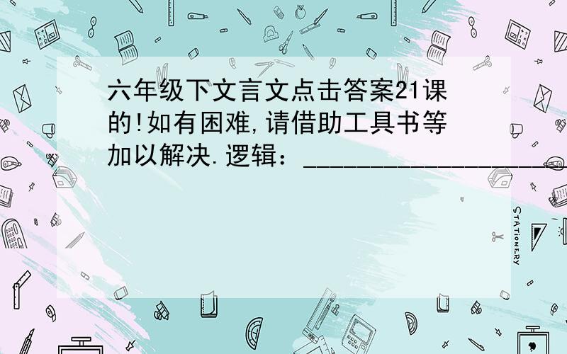 六年级下文言文点击答案21课的!如有困难,请借助工具书等加以解决.逻辑：_____________________自转：_____________________纬度：_____________________起源：_____________________