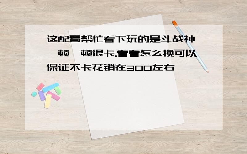 这配置帮忙看下玩的是斗战神,一顿一顿很卡.看看怎么换可以保证不卡花销在300左右