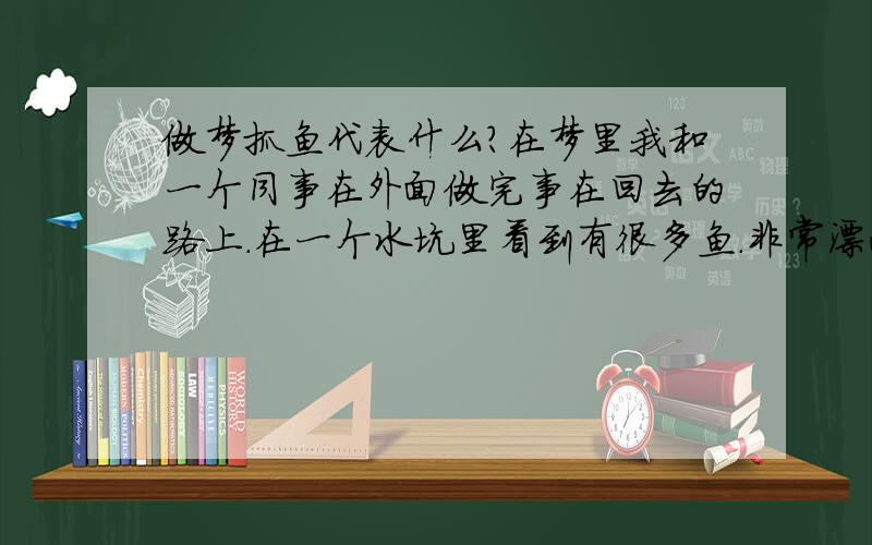 做梦抓鱼代表什么?在梦里我和一个同事在外面做完事在回去的路上.在一个水坑里看到有很多鱼.非常漂亮...结果我们俩就下去抓...我抓了2条.其中一条还把我的手搞出血了.一会有2个人来了.