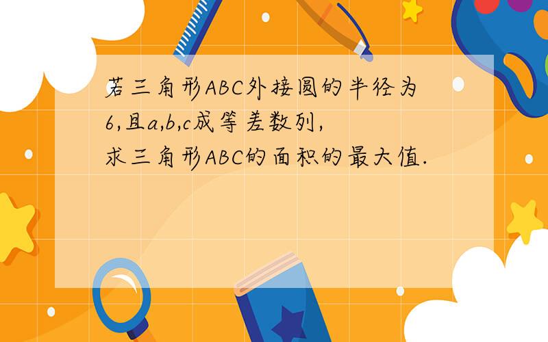 若三角形ABC外接圆的半径为6,且a,b,c成等差数列,求三角形ABC的面积的最大值.