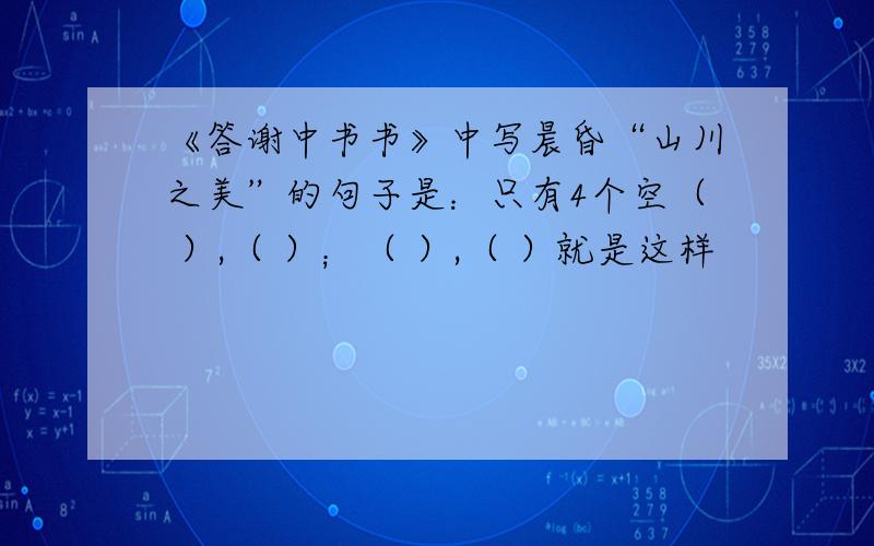 《答谢中书书》中写晨昏“山川之美”的句子是：只有4个空（ ）,（ ）；（ ）,（ ）就是这样