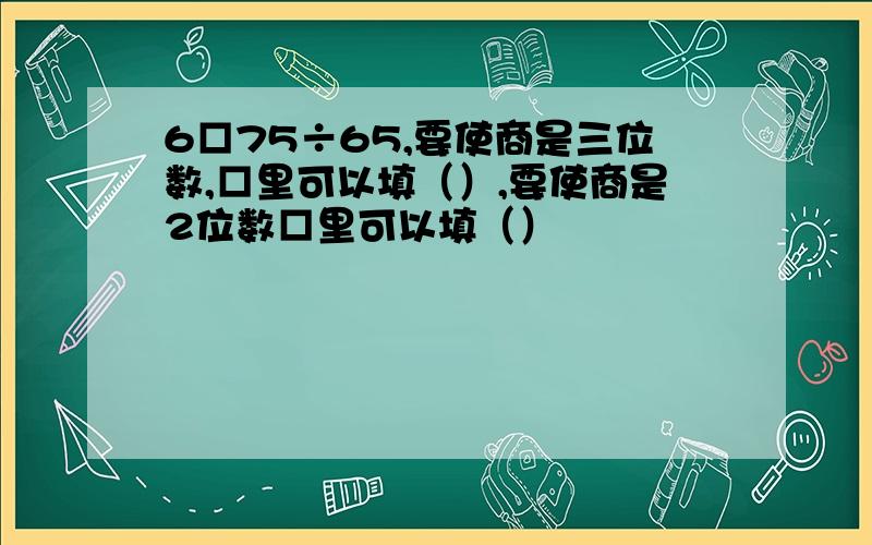 6□75÷65,要使商是三位数,□里可以填（）,要使商是2位数□里可以填（）