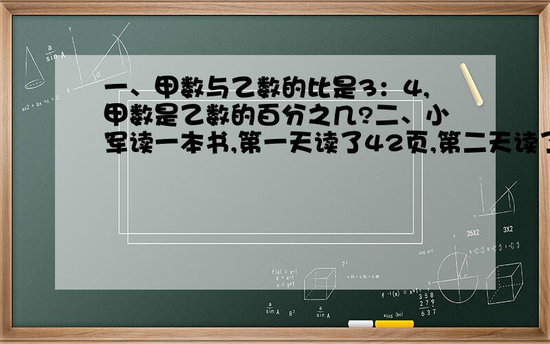 一、甲数与乙数的比是3：4,甲数是乙数的百分之几?二、小军读一本书,第一天读了42页,第二天读了43页,还余下全书的百分之83没读,这本书一共有多少页?三、大豆的出油率是百分之54,用40千克