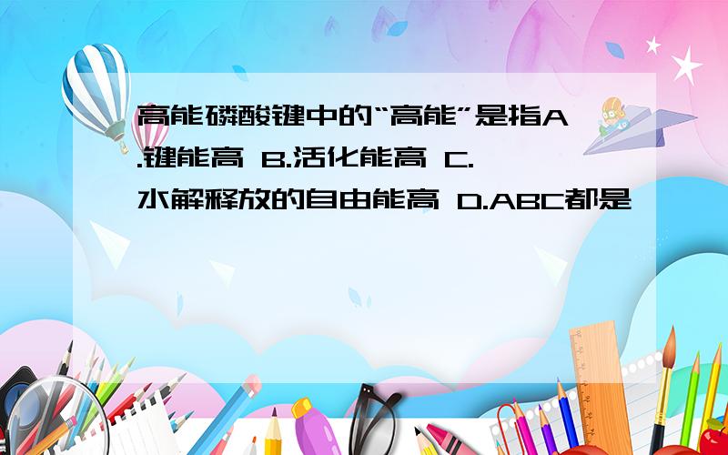 高能磷酸键中的“高能”是指A.键能高 B.活化能高 C.水解释放的自由能高 D.ABC都是