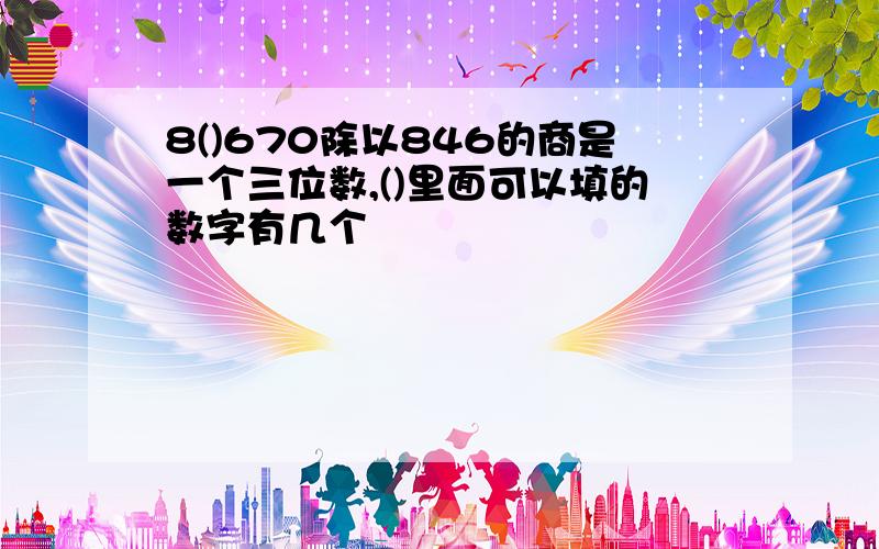 8()670除以846的商是一个三位数,()里面可以填的数字有几个