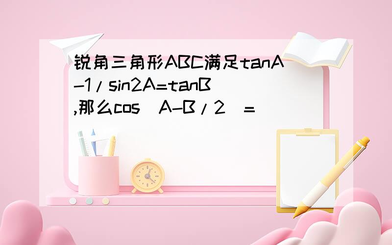 锐角三角形ABC满足tanA-1/sin2A=tanB ,那么cos（A-B/2）=___________若C=30°,则A=__...锐角三角形ABC满足tanA-1/sin2A=tanB ,那么cos（A-B/2）=___________若C=30°,则A=_______