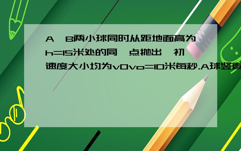 A,B两小球同时从距地面高为h=15米处的同一点抛出,初速度大小均为v0vo=10米每秒，A球竖直向下抛出，B球水平方向抛出，重力加速度为10m/s²。求a球经多长时间落地