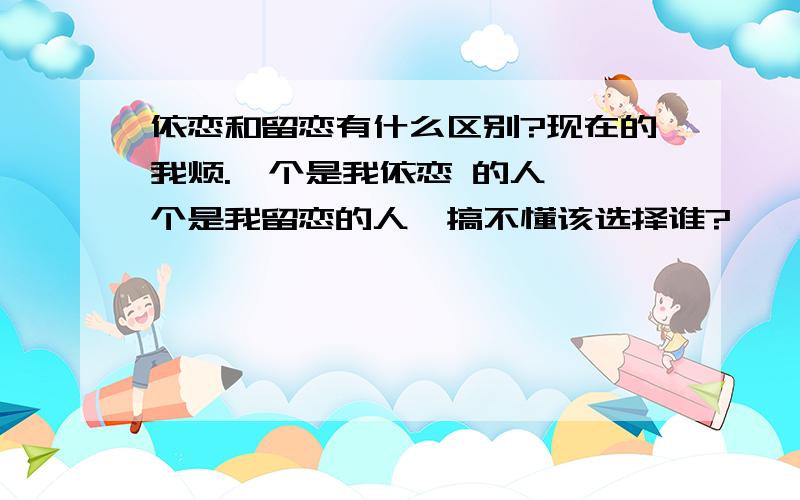 依恋和留恋有什么区别?现在的我烦.一个是我依恋 的人,一个是我留恋的人,搞不懂该选择谁?